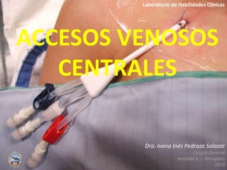 ACCESOS VENOSOS
CENTRALES
Dra. Ivana Inés Pedraza Salazar
Cirugía General
Hospital A. I. Perrupato
2013
Laboratorio de Habilidades Clínicas
 