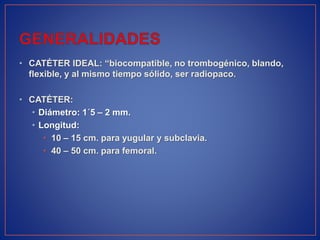 • CATÉTER IDEAL: “biocompatible, no trombogénico, blando,
flexible, y al mismo tiempo sólido, ser radiopaco.
• CATÉTER:
• Diámetro: 1´5 – 2 mm.
• Longitud:
• 10 – 15 cm. para yugular y subclavia.
• 40 – 50 cm. para femoral.
 