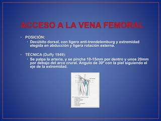 • POSICIÓN:
• Decúbito dorsal, con ligero anti-trendelemburg y extremidad
elegida en abducción y ligera rotación externa.
• TÉCNICA (Duffy 1949):
• Se palpa la arteria, y se pincha 10-15mm por dentro y unos 20mm
por debajo del arco crural. Ángulo de 30º con la piel siguiendo el
eje de la extremidad.
 