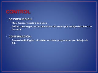 • DE PRESUNCIÓN:
• Flujo franco y rápido de suero.
• Reflujo de sangre con el descenso del suero por debajo del plano de
la cama.
• CONFIRMACIÓN:
• Control radiológico: el catéter no debe proyectarse por debajo de
D5.
 