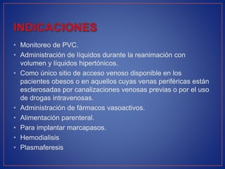 • Monitoreo de PVC.
• Administración de líquidos durante la reanimación con
volumen y líquidos hipertónicos.
• Como único sitio de acceso venoso disponible en los
pacientes obesos o en aquellos cuyas venas periféricas están
esclerosadas por canalizaciones venosas previas o por el uso
de drogas intravenosas.
• Administración de fármacos vasoactivos.
• Alimentación parenteral.
• Para implantar marcapasos.
• Hemodialisis
• Plasmaferesis
 