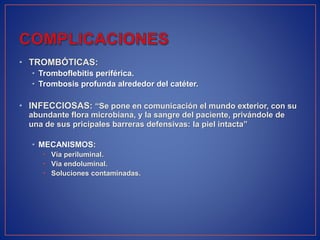 • TROMBÓTICAS:
• Tromboflebitis periférica.
• Trombosis profunda alrededor del catéter.
• INFECCIOSAS: “Se pone en comunicación el mundo exterior, con su
abundante flora microbiana, y la sangre del paciente, privándole de
una de sus pricipales barreras defensivas: la piel intacta”
• MECANISMOS:
• Vía periluminal.
• Vía endoluminal.
• Soluciones contaminadas.
 