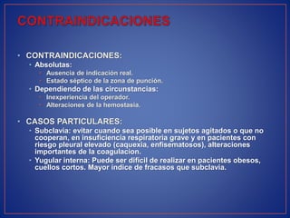 • CONTRAINDICACIONES:
• Absolutas:
• Ausencia de indicación real.
• Estado séptico de la zona de punción.
• Dependiendo de las circunstancias:
• Inexperiencia del operador.
• Alteraciones de la hemostasia.
• CASOS PARTICULARES:
• Subclavia: evitar cuando sea posible en sujetos agitados o que no
cooperan, en insuficiencia respiratoria grave y en pacientes con
riesgo pleural elevado (caquexia, enfisematosos), alteraciones
importantes de la coagulacion.
• Yugular interna: Puede ser difícil de realizar en pacientes obesos,
cuellos cortos. Mayor índice de fracasos que subclavia.
 