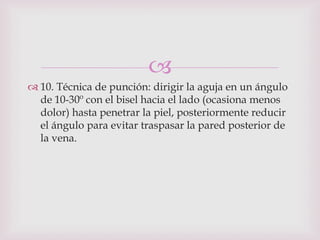 
 10. Técnica de punción: dirigir la aguja en un ángulo
  de 10-30º con el bisel hacia el lado (ocasiona menos
  dolor) hasta penetrar la piel, posteriormente reducir
  el ángulo para evitar traspasar la pared posterior de
  la vena.
 