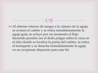 
 Al obtener retorno de sangre a la cámara de la aguja,
  se avanza el catéter y se retira simultáneamente la
  aguja guía; se ocluye por un momento el flujo
  haciendo presión con el dedo pulgar sobre la vena en
  el sitio donde se localiza la punta del catéter, se retira
  el torniquete y se desecha inmediatamente la aguja
  en un recipiente dispuesto para este fin
 