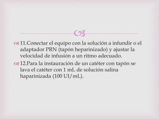 
 11.Conectar el equipo con la solución a infundir o el
  adaptador PRN (tapón heparinizado) y ajustar la
  velocidad de infusión a un ritmo adecuado.
 12.Para la instauración de un catéter con tapón se
  lava el catéter con 1 mL de solución salina
  haparinizada (100 UI/mL).
 