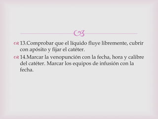 
 13.Comprobar que el líquido fluye libremente, cubrir
  con apósito y fijar el catéter.
 14.Marcar la venopunción con la fecha, hora y calibre
  del catéter. Marcar los equipos de infusión con la
  fecha.
 