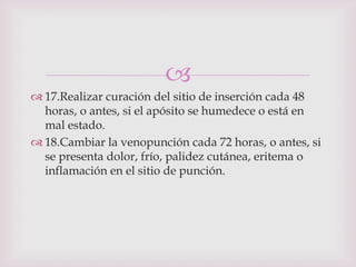 
 17.Realizar curación del sitio de inserción cada 48
  horas, o antes, si el apósito se humedece o está en
  mal estado.
 18.Cambiar la venopunción cada 72 horas, o antes, si
  se presenta dolor, frío, palidez cutánea, eritema o
  inflamación en el sitio de punción.
 