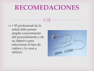 RECOMEDACIONES
                       
 • El profesional de la
  salud debe poseer
  amplio conocimiento
  del procedimiento y de
  su objetivo para
  seleccionar el tipo de
  catéter y la vena a
  utilizar.
 