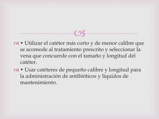 
 • Utilizar el catéter más corto y de menor calibre que
  se acomode al tratamiento prescrito y seleccionar la
  vena que concuerde con el tamaño y longitud del
  catéter.
 • Usar catéteres de pequeño calibre y longitud para
  la administración de antibióticos y líquidos de
  mantenimiento.
 