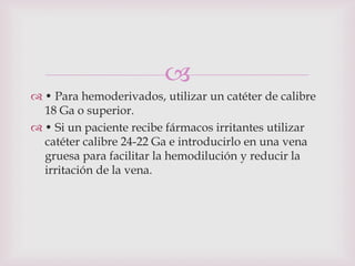 
 • Para hemoderivados, utilizar un catéter de calibre
  18 Ga o superior.
 • Si un paciente recibe fármacos irritantes utilizar
  catéter calibre 24-22 Ga e introducirlo en una vena
  gruesa para facilitar la hemodilución y reducir la
  irritación de la vena.
 