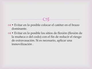 
 • Evitar en lo posible colocar el catéter en el brazo
  dominante.
 • Evitar en lo posible los sitios de flexión (flexión de
  la muñeca o del codo) con el fin de reducir el riesgo
  de extravasación. Si es necesario, aplicar una
  inmovilización .
 