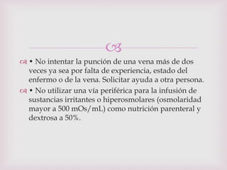 
 • No intentar la punción de una vena más de dos
  veces ya sea por falta de experiencia, estado del
  enfermo o de la vena. Solicitar ayuda a otra persona.
 • No utilizar una vía periférica para la infusión de
  sustancias irritantes o hiperosmolares (osmolaridad
  mayor a 500 mOs/mL) como nutrición parenteral y
  dextrosa a 50%.
 