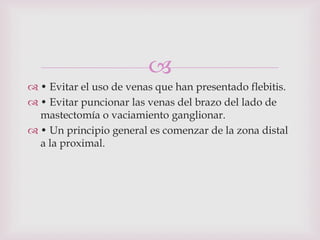 
 • Evitar el uso de venas que han presentado flebitis.
 • Evitar puncionar las venas del brazo del lado de
  mastectomía o vaciamiento ganglionar.
 • Un principio general es comenzar de la zona distal
  a la proximal.
 