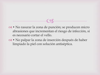 
 • No rasurar la zona de punción; se producen micro
  abrasiones que incrementan el riesgo de infección, si
  es necesario cortar el vello.
 • No palpar la zona de inserción después de haber
  limpiado la piel con solución antiséptica.
 