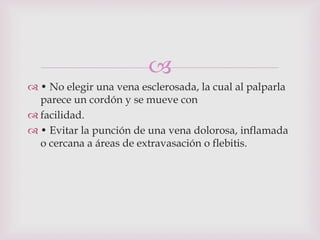 
 • No elegir una vena esclerosada, la cual al palparla
  parece un cordón y se mueve con
 facilidad.
 • Evitar la punción de una vena dolorosa, inflamada
  o cercana a áreas de extravasación o flebitis.
 