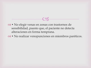 
 • No elegir venas en zonas con trastornos de
  sensibilidad, puesto que, el paciente no detecta
  alteraciones en forma temprana.
 • No realizar venopunciones en miembros paréticos.
 