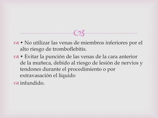 
 • No utilizar las venas de miembros inferiores por el
  alto riesgo de tromboflebitis.
 • Evitar la punción de las venas de la cara anterior
  de la muñeca, debido al riesgo de lesión de nervios y
  tendones durante el procedimiento o por
  extravasación el líquido
 infundido.
 
