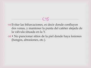 
 Evitar las bifurcaciones, es decir donde confluyen
  dos venas, y mantener la punta del catéter alejada de
  la válvula situada en la Y.
 • No puncionar sitios de la piel donde haya lesiones
  (hongos, abrasiones, etc.).
 