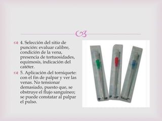 
 4. Selección del sitio de
  punción: evaluar calibre,
  condición de la vena,
  presencia de tortuosidades,
  equimosis, indicación del
  catéter.
 5. Aplicación del torniquete:
  con el fin de palpar y ver las
  venas. No tensionar
  demasiado, puesto que, se
  obstruye el flujo sanguíneo;
  se puede constatar al palpar
  el pulso.
 