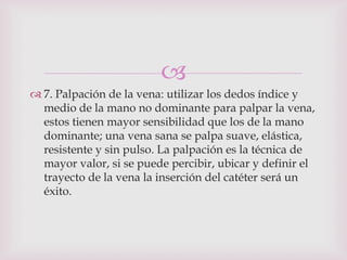 
 7. Palpación de la vena: utilizar los dedos índice y
  medio de la mano no dominante para palpar la vena,
  estos tienen mayor sensibilidad que los de la mano
  dominante; una vena sana se palpa suave, elástica,
  resistente y sin pulso. La palpación es la técnica de
  mayor valor, si se puede percibir, ubicar y definir el
  trayecto de la vena la inserción del catéter será un
  éxito.
 