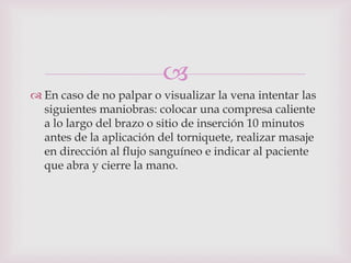
 En caso de no palpar o visualizar la vena intentar las
  siguientes maniobras: colocar una compresa caliente
  a lo largo del brazo o sitio de inserción 10 minutos
  antes de la aplicación del torniquete, realizar masaje
  en dirección al flujo sanguíneo e indicar al paciente
  que abra y cierre la mano.
 