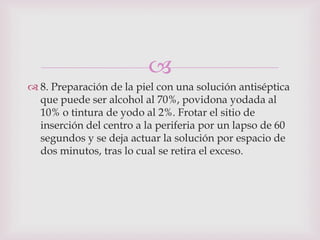 
 8. Preparación de la piel con una solución antiséptica
  que puede ser alcohol al 70%, povidona yodada al
  10% o tintura de yodo al 2%. Frotar el sitio de
  inserción del centro a la periferia por un lapso de 60
  segundos y se deja actuar la solución por espacio de
  dos minutos, tras lo cual se retira el exceso.
 