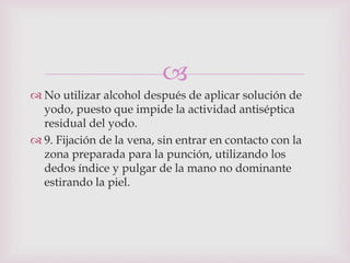 
 No utilizar alcohol después de aplicar solución de
  yodo, puesto que impide la actividad antiséptica
  residual del yodo.
 9. Fijación de la vena, sin entrar en contacto con la
  zona preparada para la punción, utilizando los
  dedos índice y pulgar de la mano no dominante
  estirando la piel.
 