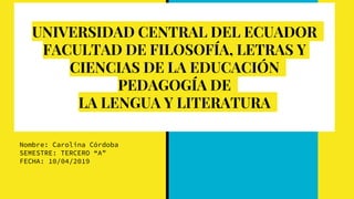 UNIVERSIDAD CENTRAL DEL ECUADOR
FACULTAD DE FILOSOFÍA, LETRAS Y
CIENCIAS DE LA EDUCACIÓN
PEDAGOGÍA DE
LA LENGUA Y LITERATURA
Nombre: Carolina Córdoba
SEMESTRE: TERCERO “A”
FECHA: 10/04/2019
 