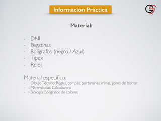 Material:
- DNI
- Pegatinas
- Bolígrafos (negro / Azul)
- Tipex
- Reloj
Material especíﬁco:
- DibujoTécnico: Reglas, compás, portaminas, minas, goma de borrar
- Matemáticas: Calculadora
- Biología: Bolígrafos de colores
Información Práctica
 