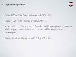 • Legislación aplicada:
• Orden ECD/42/2018 de 25 de enero (BOE nº 23)
• Orden 47/2017 de 13 de enero (BOCM nº16)
• Acuerdo de las universidades públicas de Madrid sobre procedimientos de
admisión para estudiantes con el título de bachiller, equivalente u
homologado
• Resolución 30 de Octubre de 2017 (BOCM nº 276)
 