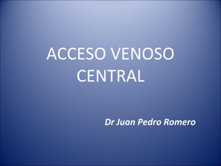 ACCESO VENOSO
CENTRAL
Dr Juan Pedro Romero
 