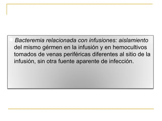 Bacteremia relacionada con infusiones: aislamiento
del mismo gérmen en la infusión y en hemocultivos
tomados de venas periféricas diferentes al sitio de la
infusión, sin otra fuente aparente de infección.
 
