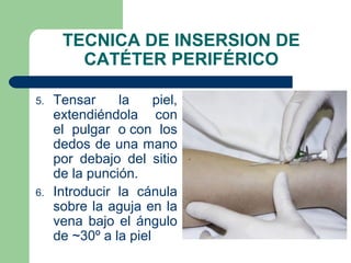 TECNICA DE INSERSION DE
CATÉTER PERIFÉRICO
5. Tensar la piel,
extendiéndola con
el pulgar o con los
dedos de una mano
por debajo del sitio
de la punción.
6. Introducir la cánula
sobre la aguja en la
vena bajo el ángulo
de ~30º a la piel
 