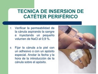 TECNICA DE INSERSION DE
CATÉTER PERIFÉRICO
7. Verificar la permeabilidad de
la cánula aspirando la sangre
e inyectando un pequeño
volumen de NaCl al 0,9 %.
8. Fijar la cánula a la piel con
un adhesivo o con un apósito
especial. Anotar la fecha y la
hora de la introducción de la
cánula sobre el apósito.
 