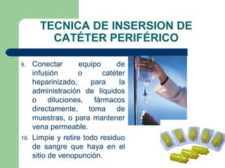 TECNICA DE INSERSION DE
CATÉTER PERIFÉRICO
9. Conectar equipo de
infusión o catéter
heparinizado, para la
administración de líquidos
o diluciones, fármacos
directamente, toma de
muestras, o para mantener
vena permeable.
10. Limpie y retire todo residuo
de sangre que haya en el
sitio de venopunción.
 