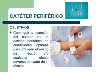 CATÉTER PERIFÉRICO
OBJETIVOS
 Conseguir la inserción
del catéter en un
acceso periférico en
condiciones óptimas
para prevenir el riesgo
de infección y/o
cualquier efecto
adverso derivado de la
técnica.
 