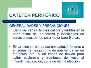 CATÉTER PERIFÉRICO
GENERALIDADES Y PRECAUCIONES
• Elegir las venas de más calibre y visibles en la
parte distal del antebrazo y localizadas en
zonas planas donde será mejor para fijarlas.
• Evitar pinchar en las extremidades inferiores o
en zonas de riesgo como en una herida, en un
forúnculo, etc., y en zonas de flexión para
evitar esclerosis y trombosis del vaso al
infundir medicación, zona de última elección
 