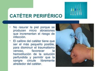 CATÉTER PERIFÉRICO
• No rasurar la piel porque se
producen micro abrasiones
que incrementan el riesgo de
infección.
• El calibre del catéter tiene que
ser el más pequeño posible,
para disminuir el traumatismo
venoso, favorecer la
hemodilución de la solución
perfundida y permitir que la
sangre circule libremente
alrededor del catéter.
 