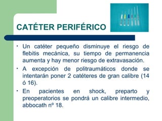 CATÉTER PERIFÉRICO
• Un catéter pequeño disminuye el riesgo de
flebitis mecánica, su tiempo de permanencia
aumenta y hay menor riesgo de extravasación.
• A excepción de politraumáticos donde se
intentarán poner 2 catéteres de gran calibre (14
ó 16).
• En pacientes en shock, preparto y
preoperatorios se pondrá un calibre intermedio,
abbocath nº 18.
 