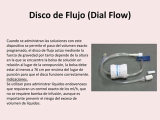 Disco de Flujo (Dial Flow)
Cuando se administran las soluciones con este
dispositivo se permite el paso del volumen exacto
programado, el disco de flujo actúa mediante la
fuerza de gravedad por tanto depende de la altura
en la que se encuentre la bolsa de solución en
relación al lugar de la venopunción, la bolsa debe
estar al menos a 76 cm por encima del lugar de
punción para que el disco funcione correctamente.
Indicaciones.
Se utilizan para administrar líquidos endovenosos
que requieran un control exacto de los ml/h, que
no se requiere bomba de infusión, aunque es
importante prevenir el riesgo del exceso de
volumen de líquidos.
 