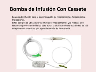 Bomba de Infusión Con Cassete
Equipos de infusión para la administración de medicamentos fotosensibles.
Indicaciones.
Estos equipos se utilizan para administrar medicamentos y/o mezclas que
requieran protección de la luz para evitar la alteración de la estabilidad de sus
componentes químicos, por ejemplo mezcla de furosemida
 