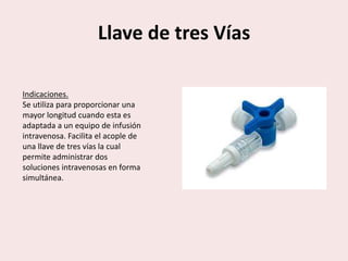 Llave de tres Vías
Indicaciones.
Se utiliza para proporcionar una
mayor longitud cuando esta es
adaptada a un equipo de infusión
intravenosa. Facilita el acople de
una llave de tres vías la cual
permite administrar dos
soluciones intravenosas en forma
simultánea.
 