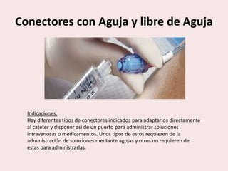 Conectores con Aguja y libre de Aguja
Indicaciones.
Hay diferentes tipos de conectores indicados para adaptarlos directamente
al catéter y disponer así de un puerto para administrar soluciones
intravenosas o medicamentos. Unos tipos de estos requieren de la
administración de soluciones mediante agujas y otros no requieren de
estas para administrarlas.
 
