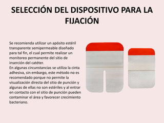 SELECCIÓN DEL DISPOSITIVO PARA LA
FIJACIÓN
Se recomienda utilizar un apósito estéril
transparente semipermeable diseñado
para tal fin, el cual permite realizar un
monitoreo permanente del sitio de
inserción del catéter.
En algunas circunstancias se utiliza la cinta
adhesiva, sin embargo, este método no es
recomendado porque no permite la
visualización directa del sitio de punción y
algunas de ellas no son estériles y al entrar
en contacto con el sitio de punción pueden
contaminar el área y favorecer crecimiento
bacteriano.
 