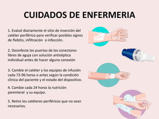 CUIDADOS DE ENFERMERIA
1. Evalué diariamente el sitio de inserción del
catéter periférico para verificar posibles signos
de flebitis, infiltración o infección.
2. Desinfecte los puertos de los conectores
libres de aguja con solución antiséptica
individual antes de hacer alguna conexión
3. Cambie el catéter y los equipos de infusión
cada 72-96 horas o antes según la condición
clínica del paciente y el estado del dispositivo.
4. Cambie cada 24 horas la nutrición
parenteral y su equipo.
5. Retire los catéteres periféricos que no sean
necesarios.
 