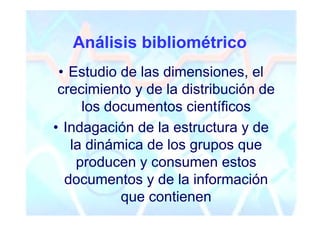 Análisis bibliométrico
 • Estudio de las dimensiones, el
 crecimiento y de la distribución de
     los documentos científicos
• Indagación de la estructura y de
   la dinámica de los grupos que
    producen y consumen estos
  documentos y de la información
           que contienen
 
