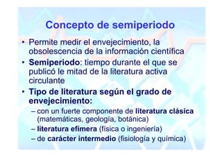 Concepto de semiperiodo
• Permite medir el envejecimiento, la
  obsolescencia de la información científica
• Semiperiodo: tiempo durante el que se
  publicó le mitad de la literatura activa
  circulante
• Tipo de literatura según el grado de
  envejecimiento:
  – con un fuerte componente de literatura clásica
    (matemáticas, geología, botánica)
  – literatura efímera (física o ingeniería)
  – de carácter intermedio (fisiología y química)
 