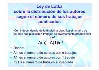 Ley de Lotka
    sobre la distribución de los autores
     según el número de sus trabajos
                 publicados
    Con independencia de la disciplina científica el número de
    autores que publican n trabajos es inversamente proporcional
                                a n2

                       A(n)= A(1)/n2
•   Donde:
•   An es el número de autores con n trabajos
•   A1 es el número de autores con 1 trabajo
•   n2 Es el número de trabajos al cuadrado
 