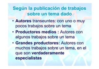 Según la publicación de trabajos
     sobre un tema dado
• Autores transeuntes: con uno o muy
  pocos trabajos sobre un tema
• Productores medios : Autores con
  algunos trabajos sobre un tema
• Grandes productores: Autores con
  muchos trabajos sobre un tema, en el
  que son verdaderamente
  especialistas
 